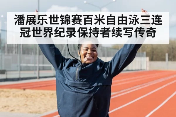 潘展乐世锦赛百米自由泳三连冠世界纪录保持者续写传奇