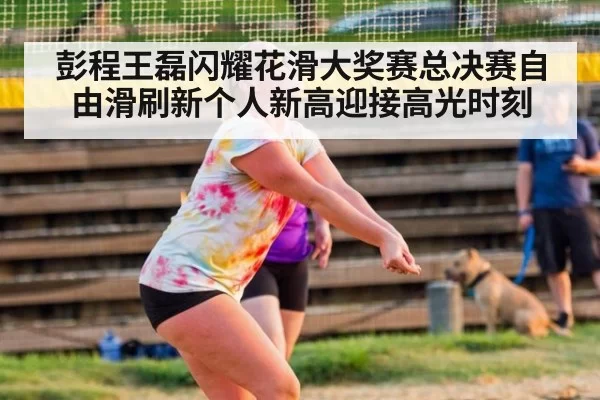 彭程王磊闪耀花滑大奖赛总决赛自由滑刷新个人新高迎接高光时刻