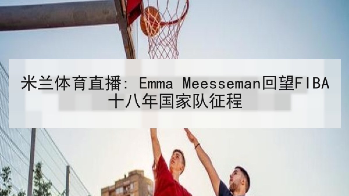 米兰体育直播: Emma Meesseman回望FIBA十八年国家队征程